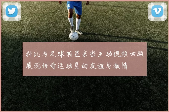 科比与足球明星亲密互动视频回顾展现传奇运动员的友谊与激情