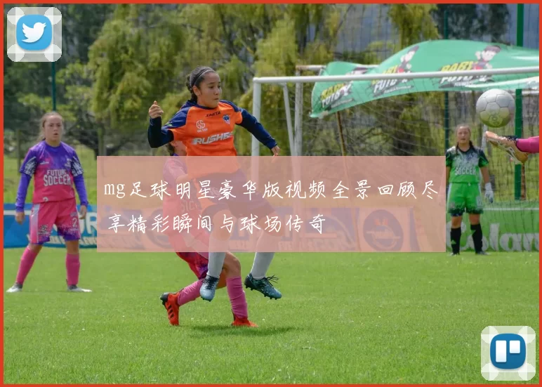mg足球明星豪华版视频全景回顾尽享精彩瞬间与球场传奇