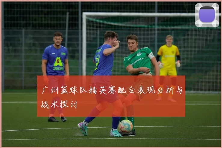 广州篮球队精英赛配合表现分析与战术探讨