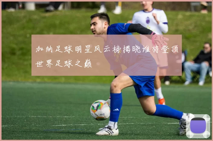 加纳足球明星风云榜揭晓谁将登顶世界足球之巅