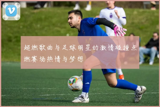 超燃歌曲与足球明星的激情碰撞点燃赛场热情与梦想