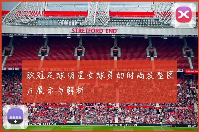 欧冠足球明星女球员的时尚发型图片展示与解析