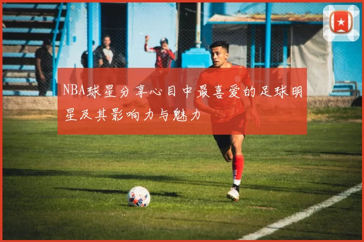 NBA球星分享心目中最喜爱的足球明星及其影响力与魅力