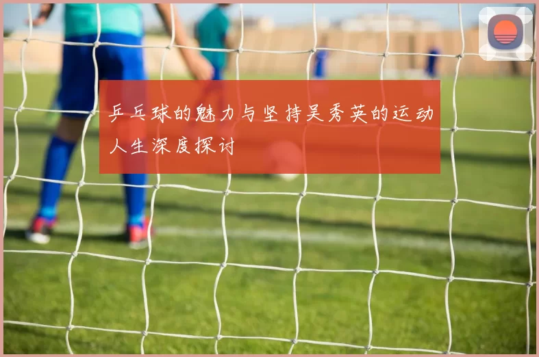 乒乓球的魅力与坚持吴秀英的运动人生深度探讨