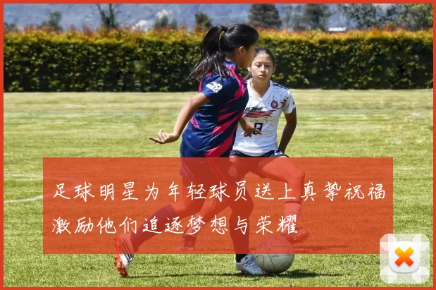 足球明星为年轻球员送上真挚祝福激励他们追逐梦想与荣耀