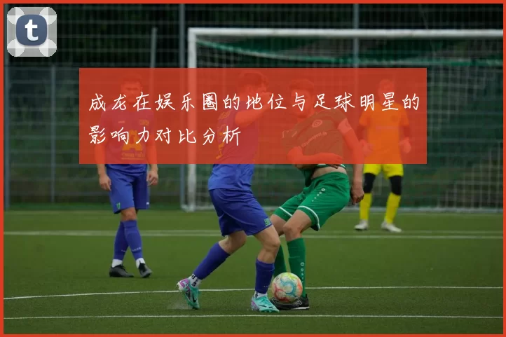成龙在娱乐圈的地位与足球明星的影响力对比分析