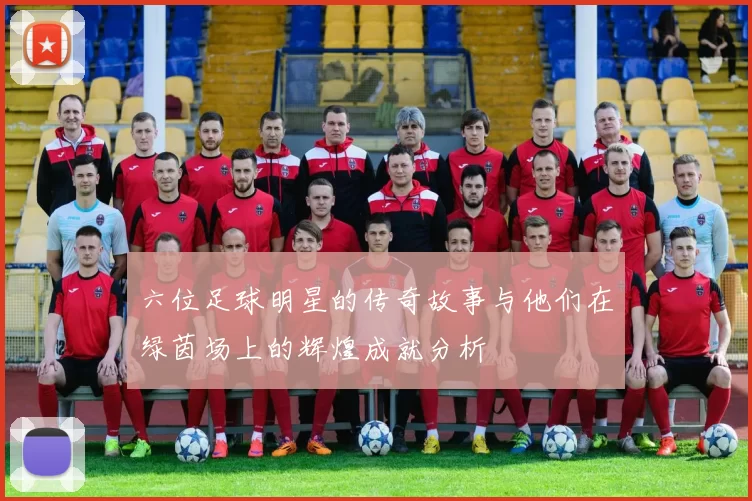 六位足球明星的传奇故事与他们在绿茵场上的辉煌成就分析
