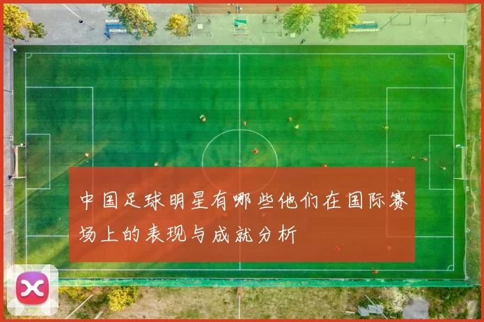 中国足球明星有哪些他们在国际赛场上的表现与成就分析