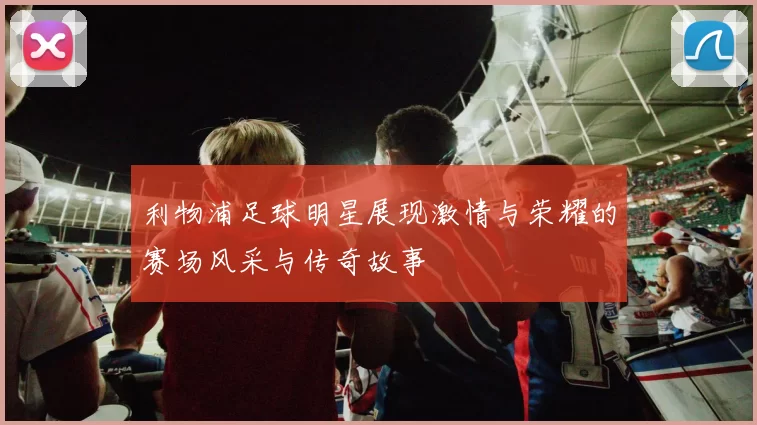 利物浦足球明星展现激情与荣耀的赛场风采与传奇故事
