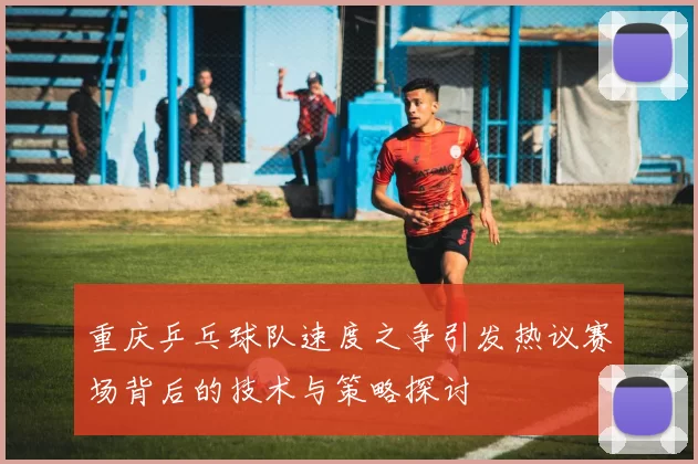 重庆乒乓球队速度之争引发热议赛场背后的技术与策略探讨