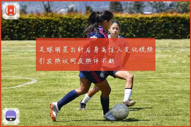足球明星打针后身高惊人变化视频引发热议网友热评不断