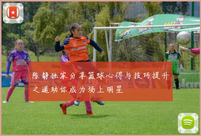 陈静独家分享篮球心得与技巧提升之道助你成为场上明星