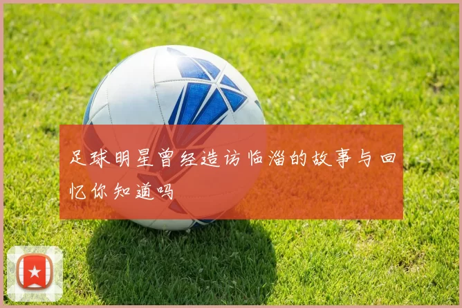 足球明星曾经造访临淄的故事与回忆你知道吗