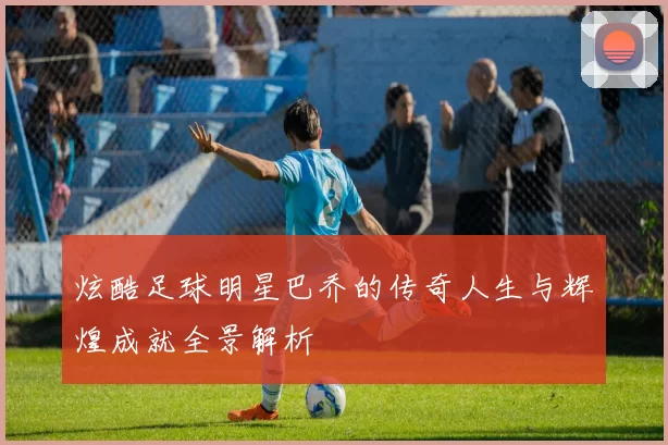 炫酷足球明星巴乔的传奇人生与辉煌成就全景解析
