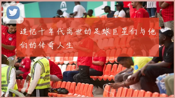 追忆十年代离世的足球巨星们与他们的传奇人生