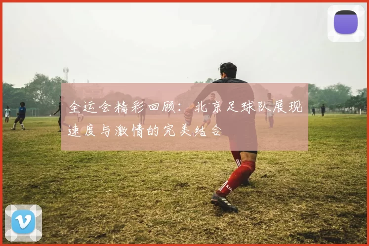 全运会精彩回顾：北京足球队展现速度与激情的完美结合