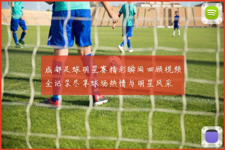成都足球明星赛精彩瞬间回顾视频全记录尽享球场热情与明星风采