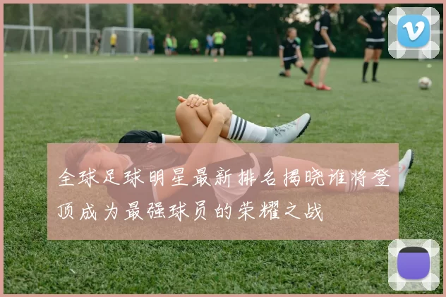 全球足球明星最新排名揭晓谁将登顶成为最强球员的荣耀之战