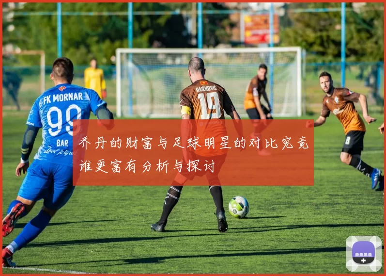 乔丹的财富与足球明星的对比究竟谁更富有分析与探讨
