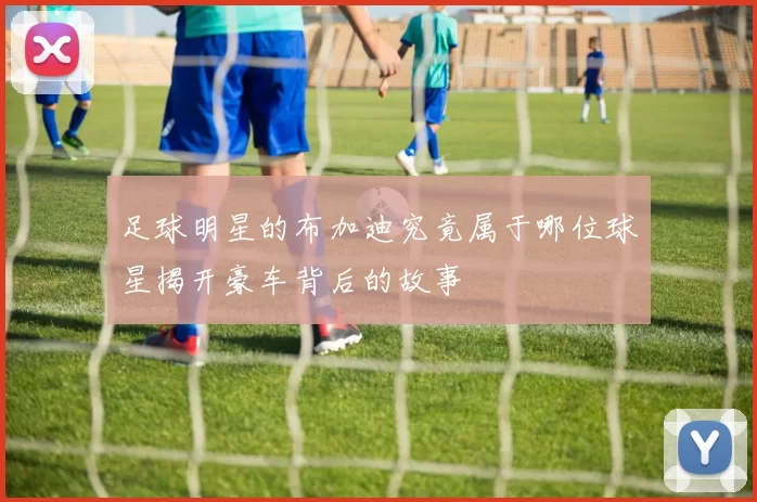 足球明星的布加迪究竟属于哪位球星揭开豪车背后的故事