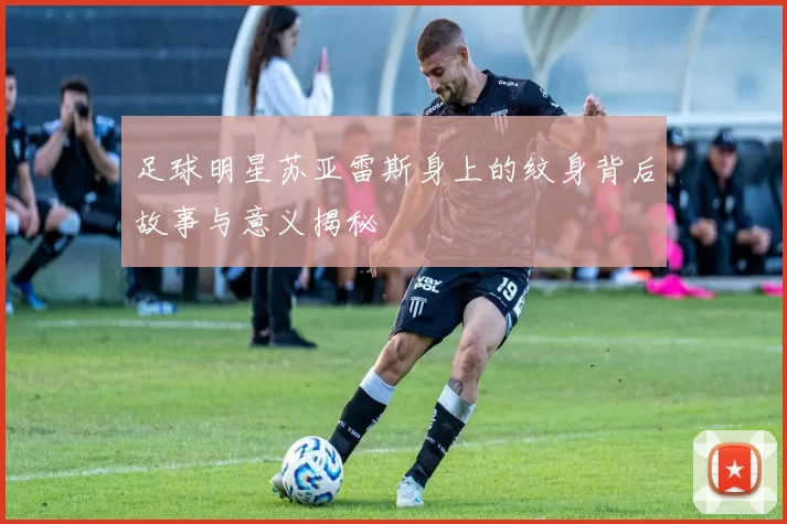 足球明星苏亚雷斯身上的纹身背后故事与意义揭秘