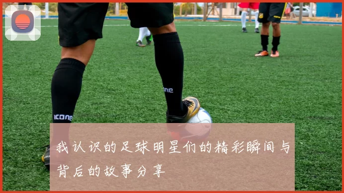 我认识的足球明星们的精彩瞬间与背后的故事分享