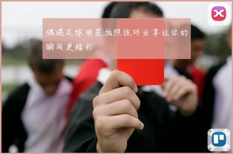 偶遇足球明星拍照技巧分享让你的瞬间更精彩