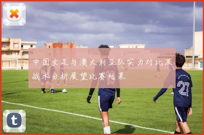 中国女足与澳大利亚队实力对比及战术分析展望比赛结果