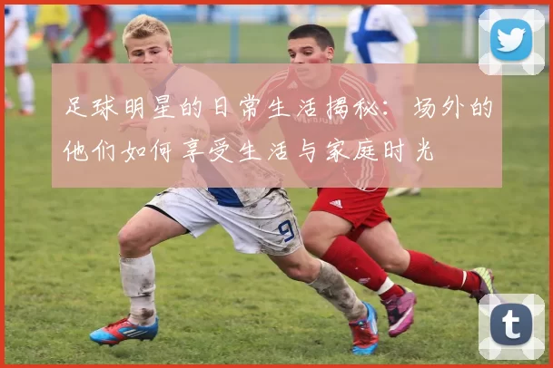 足球明星的日常生活揭秘：场外的他们如何享受生活与家庭时光
