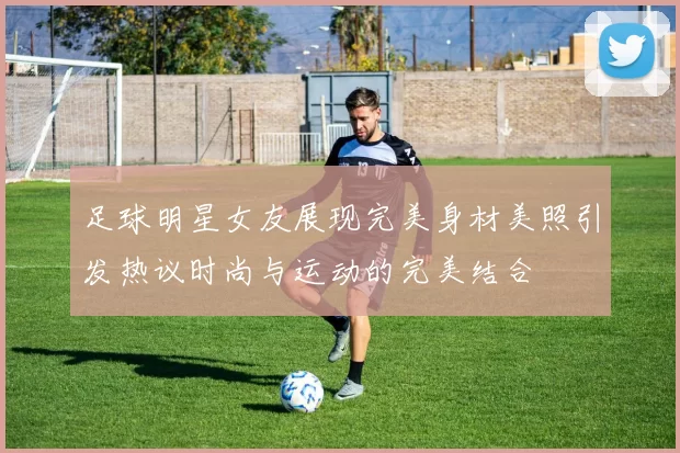 足球明星女友展现完美身材美照引发热议时尚与运动的完美结合