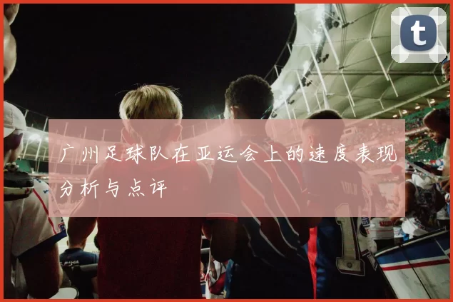 广州足球队在亚运会上的速度表现分析与点评