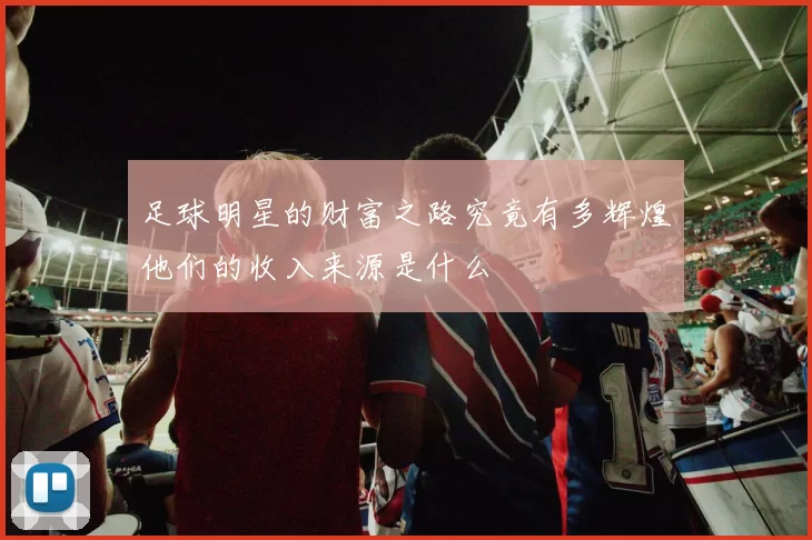 足球明星的财富之路究竟有多辉煌他们的收入来源是什么
