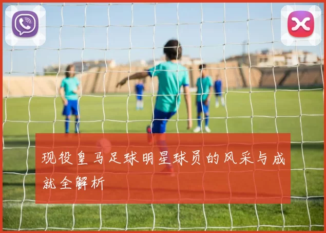 现役皇马足球明星球员的风采与成就全解析