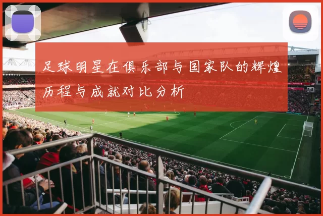 足球明星在俱乐部与国家队的辉煌历程与成就对比分析