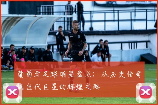 葡萄牙足球明星盘点：从历史传奇到当代巨星的辉煌之路