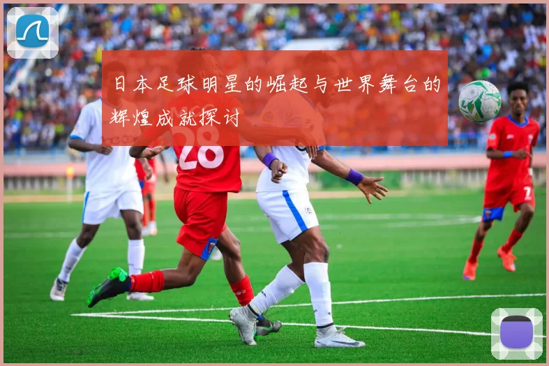 日本足球明星的崛起与世界舞台的辉煌成就探讨
