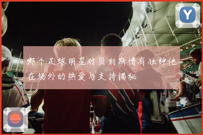 哪个足球明星对贝利斯情有独钟他在场外的热爱与支持揭秘
