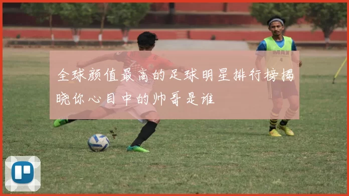 全球颜值最高的足球明星排行榜揭晓你心目中的帅哥是谁