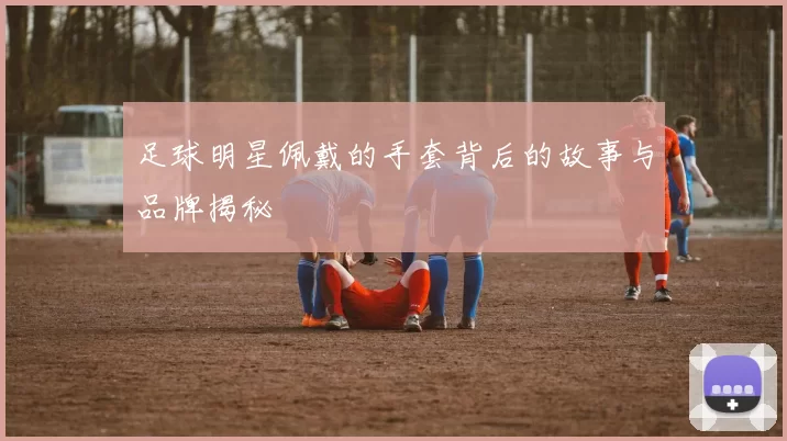 足球明星佩戴的手套背后的故事与品牌揭秘