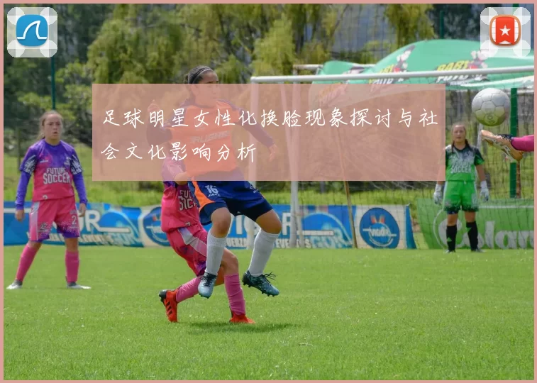 足球明星女性化换脸现象探讨与社会文化影响分析