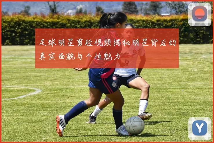 足球明星剪脸视频揭秘明星背后的真实面貌与个性魅力