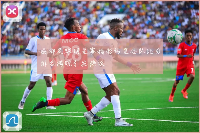 成都足球明星赛精彩纷呈各队比分排名揭晓引发热议