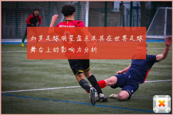 加罗足球明星盘点及其在世界足球舞台上的影响力分析
