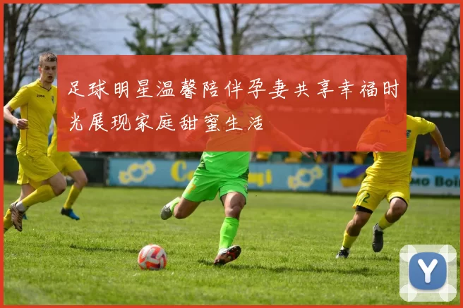 足球明星温馨陪伴孕妻共享幸福时光展现家庭甜蜜生活