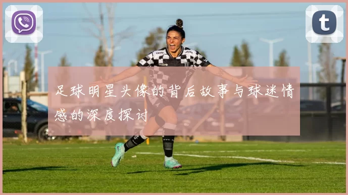 足球明星头像的背后故事与球迷情感的深度探讨