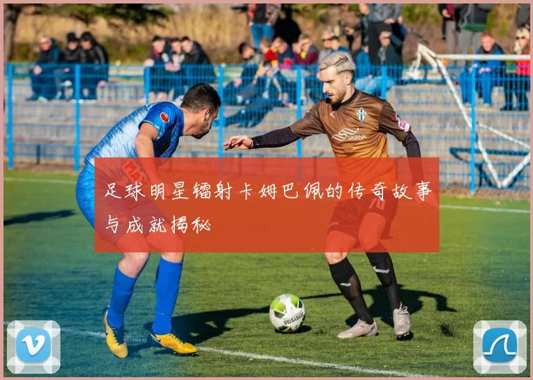 足球明星镭射卡姆巴佩的传奇故事与成就揭秘