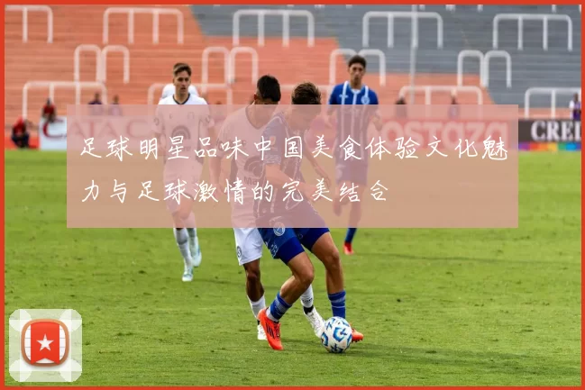 足球明星品味中国美食体验文化魅力与足球激情的完美结合
