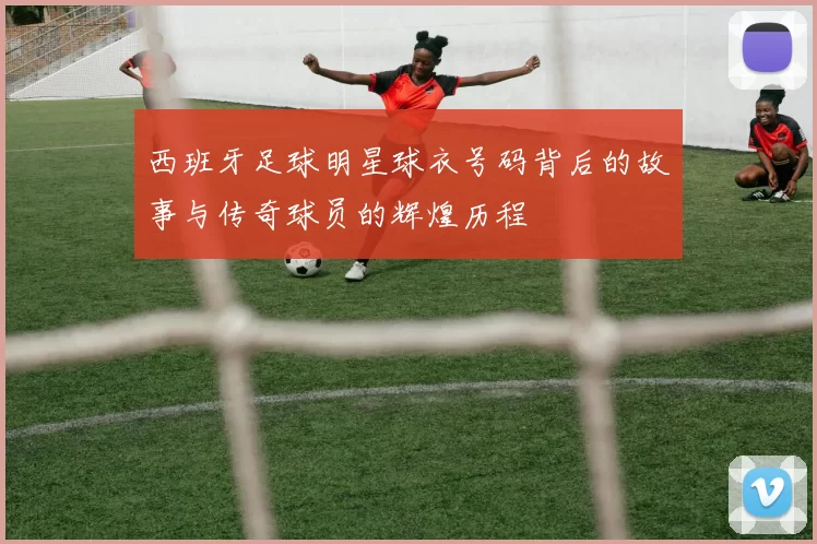 西班牙足球明星球衣号码背后的故事与传奇球员的辉煌历程