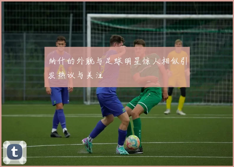 纳什的外貌与足球明星惊人相似引发热议与关注