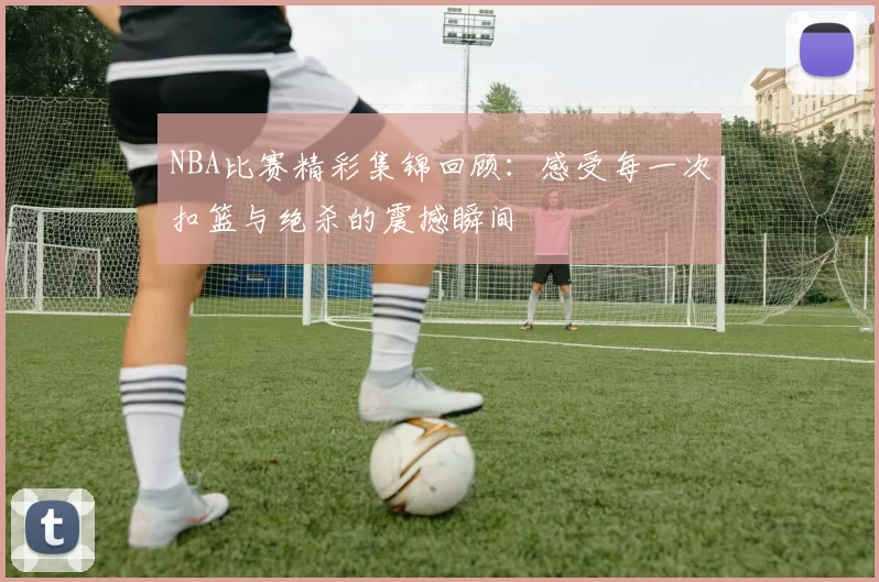 NBA比赛精彩集锦回顾：感受每一次扣篮与绝杀的震撼瞬间